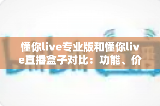 懂你live专业版和懂你live直播盒子对比：功能、价格与适用场景全方位深度解析