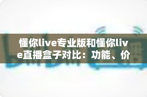 懂你live专业版和懂你live直播盒子对比：功能、价格与适用场景全方位深度解析