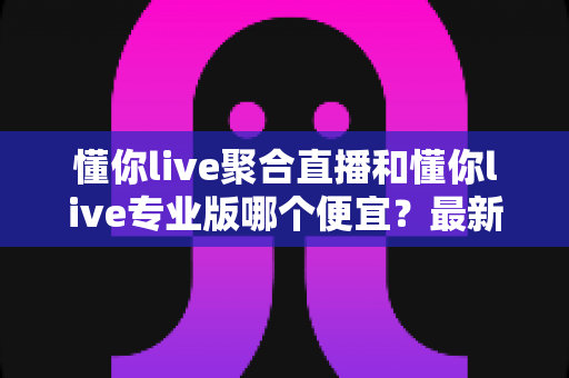 懂你live聚合直播和懂你live专业版哪个便宜？最新价格对比与高性价比选购指南