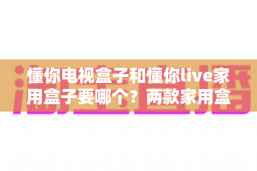 懂你电视盒子和懂你live家用盒子要哪个？两款家用盒子全方位对比与选购指南