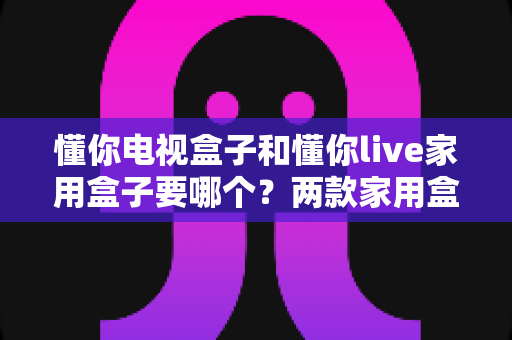 懂你电视盒子和懂你live家用盒子要哪个？两款家用盒子全方位对比与选购指南