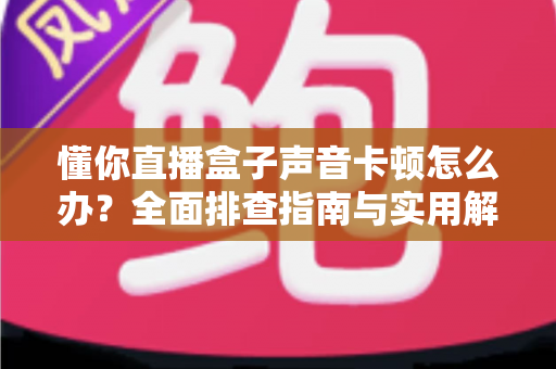 懂你直播盒子声音卡顿怎么办？全面排查指南与实用解决技巧一网打尽