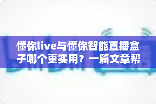 懂你live与懂你智能直播盒子哪个更实用?一篇文章帮你彻底搞懂 懂你live与懂你智能直播盒子哪个更实用?一篇文章帮你彻底搞懂