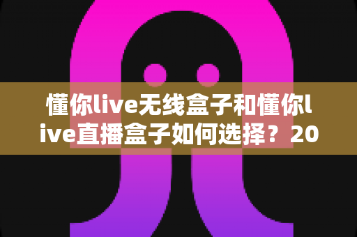 懂你live无线盒子和懂你live直播盒子如何选择？2025年最新选购指南帮你一步到位