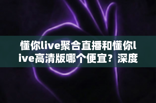 懂你live聚合直播和懂你live高清版哪个便宜？深度价格对比与选购避坑指南全解析