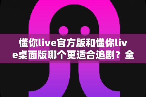 懂你live官方版和懂你live桌面版哪个更适合追剧?全面对比评测帮你选出最佳追剧利器 懂你live官方版和懂你live桌面版哪个更适合追剧?全面对比评测帮你选出最佳追剧利器