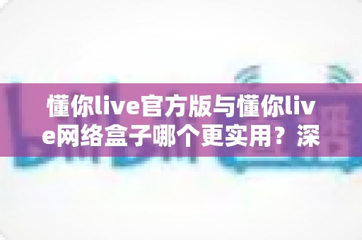 懂你live官方版与懂你live网络盒子哪个更实用?深度对比解析帮你找到最佳观看方案 懂你live官方版与懂你live网络盒子哪个更实用?深度对比解析帮你找到最佳观看方案