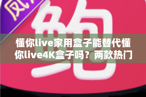 懂你live家用盒子能替代懂你live4K盒子吗？两款热门盒子深度对比与选购全攻略