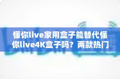 懂你live家用盒子能替代懂你live4K盒子吗？两款热门盒子深度对比与选购全攻略