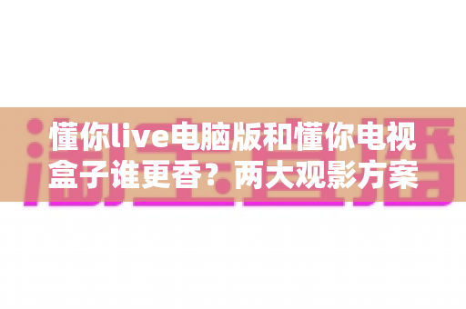 懂你live电脑版和懂你电视盒子谁更香？两大观影方案深度横评，看完再选不踩坑
