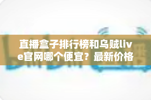 直播盒子排行榜和乌贼live官网哪个便宜？最新价格对比与省钱选购全攻略