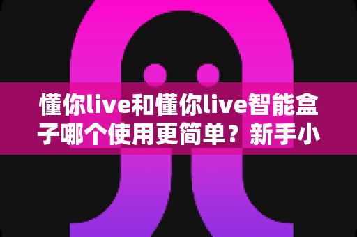 懂你live和懂你live智能盒子哪个使用更简单？新手小白也能快速上手的操作体验深度测评