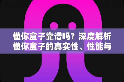懂你盒子靠谱吗?深度解析懂你盒子的真实性、性能与选购避坑全指南 懂你盒子靠谱吗?深度解析懂你盒子的真实性、性能与选购避坑全指南