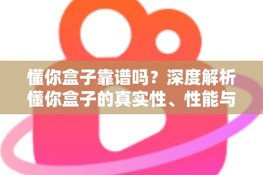 懂你盒子靠谱吗?深度解析懂你盒子的真实性、性能与选购避坑全指南 懂你盒子靠谱吗?深度解析懂你盒子的真实性、性能与选购避坑全指南