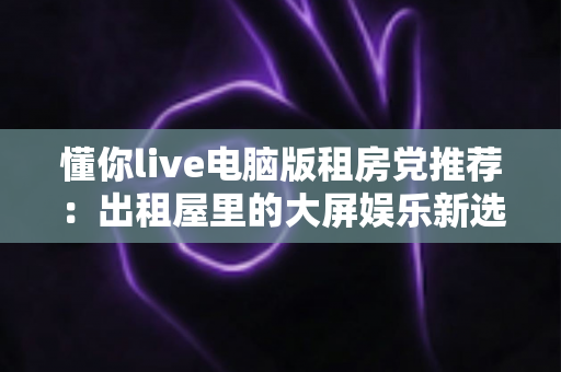 懂你live电脑版租房党推荐:出租屋里的大屏娱乐新选择,小空间也能享受沉浸式直播体验 懂你live电脑版租房党推荐:出租屋里的大屏娱乐新选择,小空间也能享受沉浸式直播体验