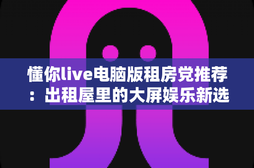 懂你live电脑版租房党推荐:出租屋里的大屏娱乐新选择,小空间也能享受沉浸式直播体验 懂你live电脑版租房党推荐:出租屋里的大屏娱乐新选择,小空间也能享受沉浸式直播体验