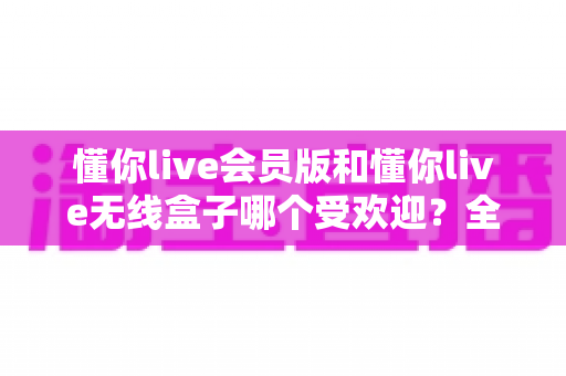 懂你live会员版和懂你live无线盒子哪个受欢迎?全面对比帮你选对不花冤枉钱 懂你live会员版和懂你live无线盒子哪个受欢迎?全面对比帮你选对不花冤枉钱
