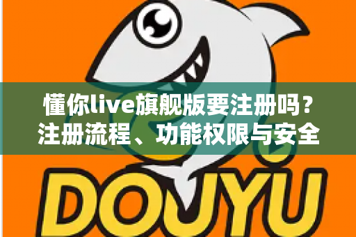 懂你live旗舰版要注册吗？注册流程、功能权限与安全使用全指南