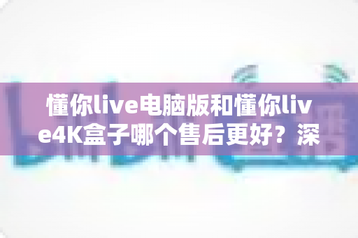 懂你live电脑版和懂你live4K盒子哪个售后更好？深度售后对比分析助你放心选购