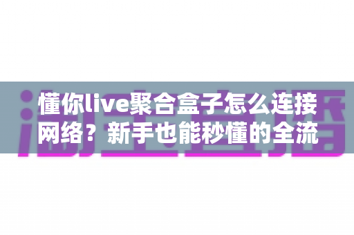 懂你live聚合盒子怎么连接网络？新手也能秒懂的全流程连接指南与故障排查手册