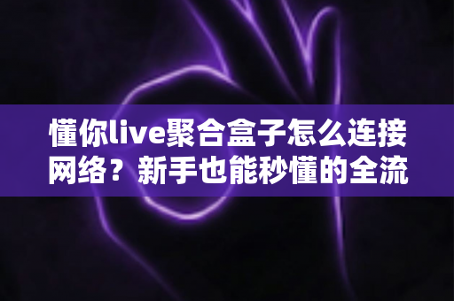 懂你live聚合盒子怎么连接网络？新手也能秒懂的全流程连接指南与故障排查手册
