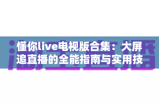 懂你live电视版合集:大屏追直播的全能指南与实用技巧一网打尽 懂你live电视版合集:大屏追直播的全能指南与实用技巧一网打尽
