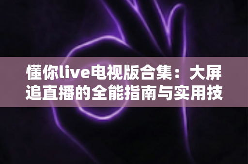 懂你live电视版合集:大屏追直播的全能指南与实用技巧一网打尽 懂你live电视版合集:大屏追直播的全能指南与实用技巧一网打尽