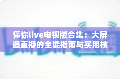 懂你live电视版合集：大屏追直播的全能指南与实用技巧一网打尽