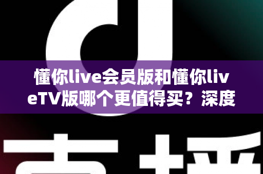 懂你live会员版和懂你liveTV版哪个更值得买？深度对比分析帮你选出最适合的版本