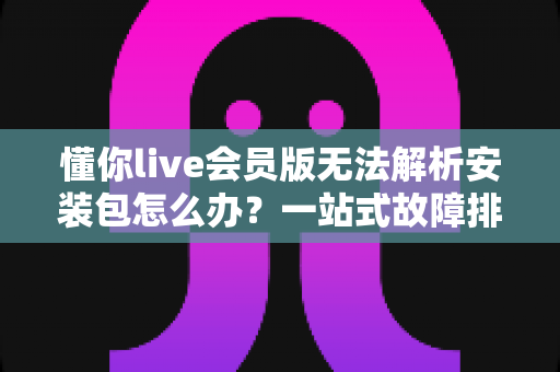 懂你live会员版无法解析安装包怎么办？一站式故障排查与解决方案全攻略