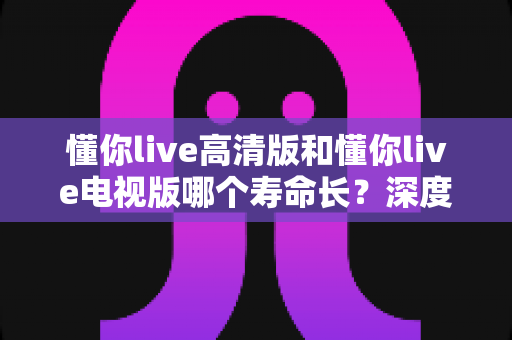 懂你live高清版和懂你live电视版哪个寿命长？深度对比解析与选择指南