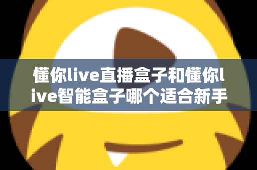 懂你live直播盒子和懂你live智能盒子哪个适合新手？新手选购全攻略与深度对比解析