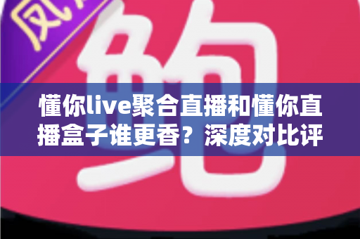 懂你live聚合直播和懂你直播盒子谁更香?深度对比评测,看完再选不踩坑 懂你live聚合直播和懂你直播盒子谁更香?深度对比评测,看完再选不踩坑