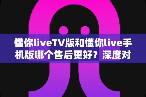 懂你liveTV版和懂你live手机版哪个售后更好?深度对比分析与选择指南 懂你liveTV版和懂你live手机版哪个售后更好?深度对比分析与选择指南
