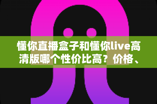 懂你直播盒子和懂你live高清版哪个性价比高？价格、功能与适用人群全方位对比评测