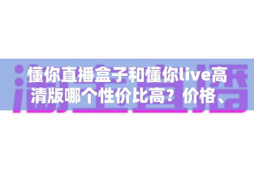 懂你直播盒子和懂你live高清版哪个性价比高？价格、功能与适用人群全方位对比评测