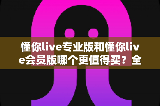 懂你live专业版和懂你live会员版哪个更值得买？全面对比分析与选购指南助你做出最佳决策