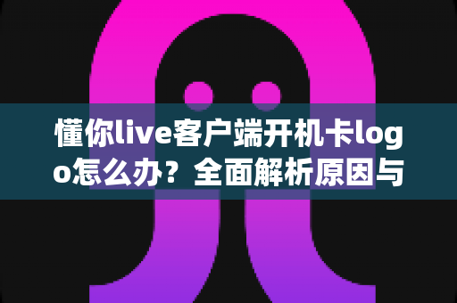 懂你live客户端开机卡logo怎么办?全面解析原因与高效解决方法 懂你live客户端开机卡logo怎么办?全面解析原因与高效解决方法