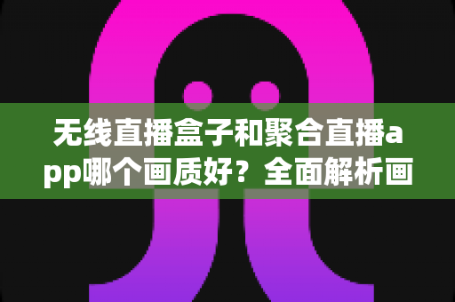 无线直播盒子和聚合直播app哪个画质好？全面解析画质差异与选购建议