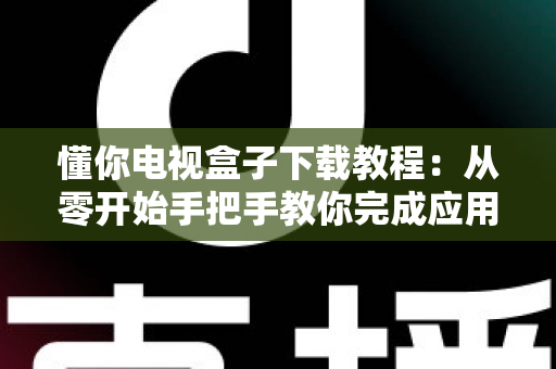 懂你电视盒子下载教程：从零开始手把手教你完成应用下载与安装，新手也能一次成功