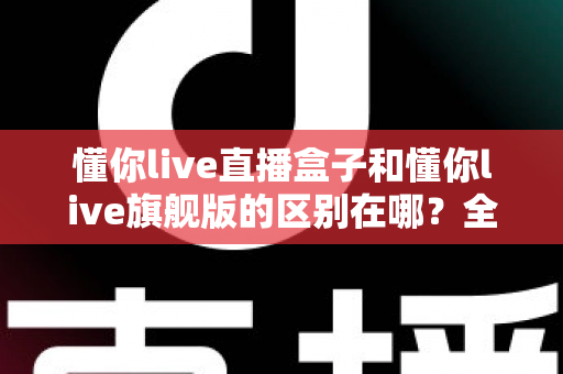 懂你live直播盒子和懂你live旗舰版的区别在哪？全方位对比解析帮你选对版本