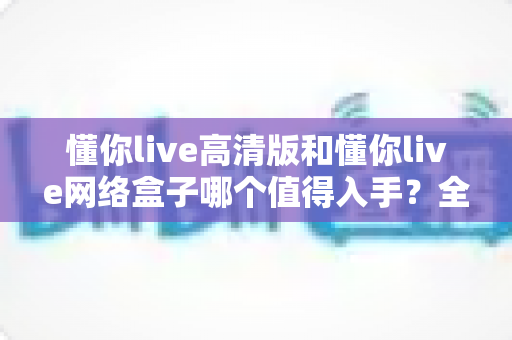 懂你live高清版和懂你live网络盒子哪个值得入手?全方位对比帮你选对不踩坑 懂你live高清版和懂你live网络盒子哪个值得入手?全方位对比帮你选对不踩坑