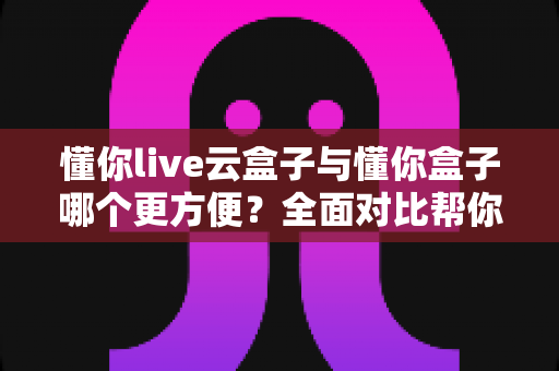 懂你live云盒子与懂你盒子哪个更方便?全面对比帮你选对观影工具 懂你live云盒子与懂你盒子哪个更方便?全面对比帮你选对观影工具