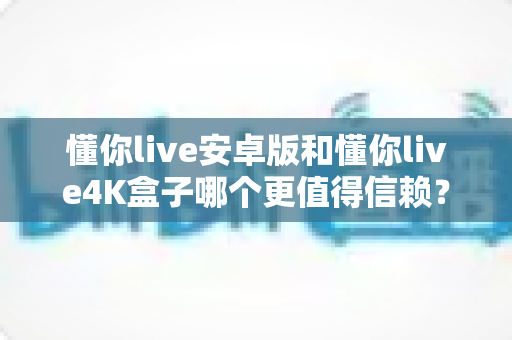 懂你live安卓版和懂你live4K盒子哪个更值得信赖?深度对比测评与选购全指南 懂你live安卓版和懂你live4K盒子哪个更值得信赖?深度对比测评与选购全指南