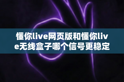 懂你live网页版和懂你live无线盒子哪个信号更稳定？全方位深度对比与选购实用指南