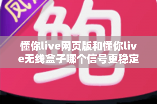 懂你live网页版和懂你live无线盒子哪个信号更稳定？全方位深度对比与选购实用指南
