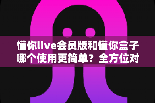 懂你live会员版和懂你盒子哪个使用更简单?全方位对比评测帮你一键选对工具 懂你live会员版和懂你盒子哪个使用更简单?全方位对比评测帮你一键选对工具
