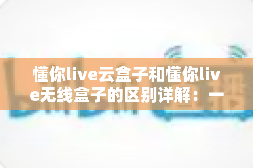 懂你live云盒子和懂你live无线盒子的区别详解:一篇文章帮你选对直播设备 懂你live云盒子和懂你live无线盒子的区别详解:一篇文章帮你选对直播设备