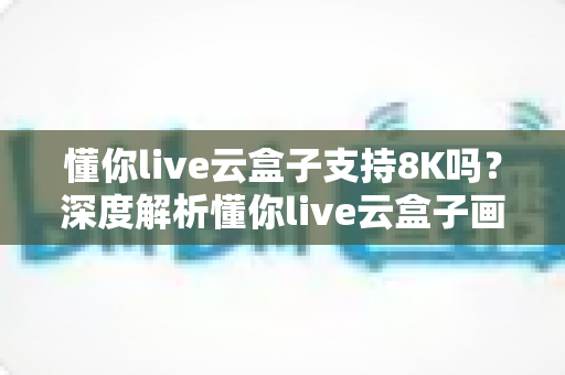 懂你live云盒子支持8K吗？深度解析懂你live云盒子画质表现与8K超高清支持能力