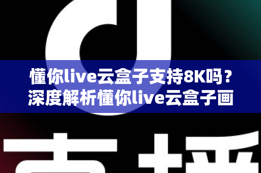 懂你live云盒子支持8K吗？深度解析懂你live云盒子画质表现与8K超高清支持能力